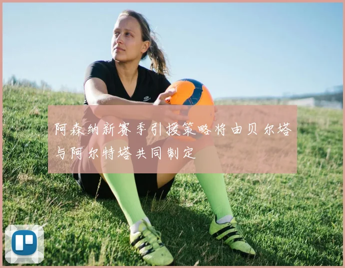 阿森纳新赛季引援策略将由贝尔塔与阿尔特塔共同制定