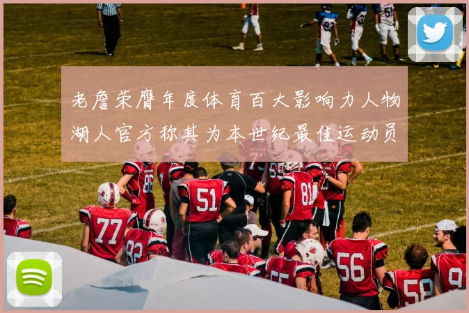 老詹荣膺年度体育百大影响力人物湖人官方称其为本世纪最佳运动员
