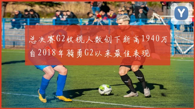 总决赛G2收视人数创下新高1940万自2018年骑勇G2以来最佳表现