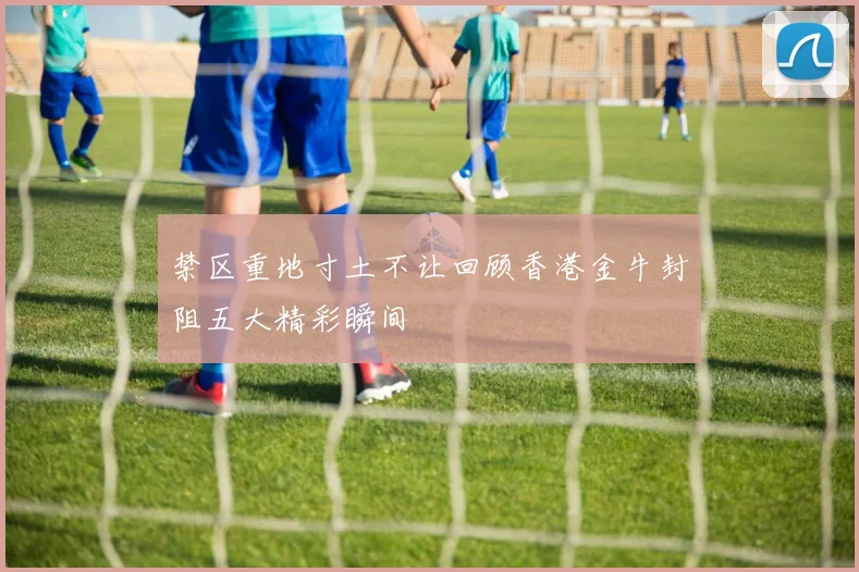 禁区重地寸土不让回顾香港金牛封阻五大精彩瞬间