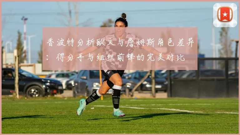 香波特分析欧文与詹姆斯角色差异：得分手与组织前锋的完美对比