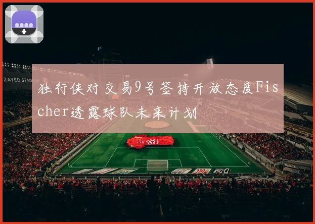 独行侠对交易9号签持开放态度Fischer透露球队未来计划