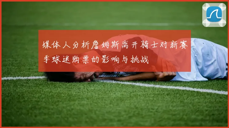 媒体人分析詹姆斯离开骑士对新赛季球迷购票的影响与挑战