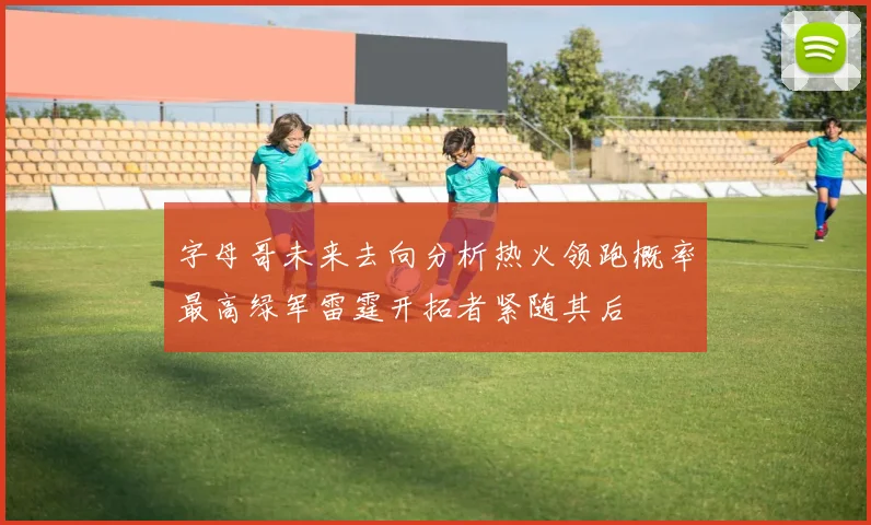 字母哥未来去向分析热火领跑概率最高绿军雷霆开拓者紧随其后