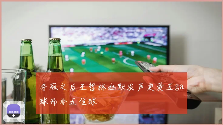 夺冠之后王哲林幽默发声更爱五ga球而非五佳球