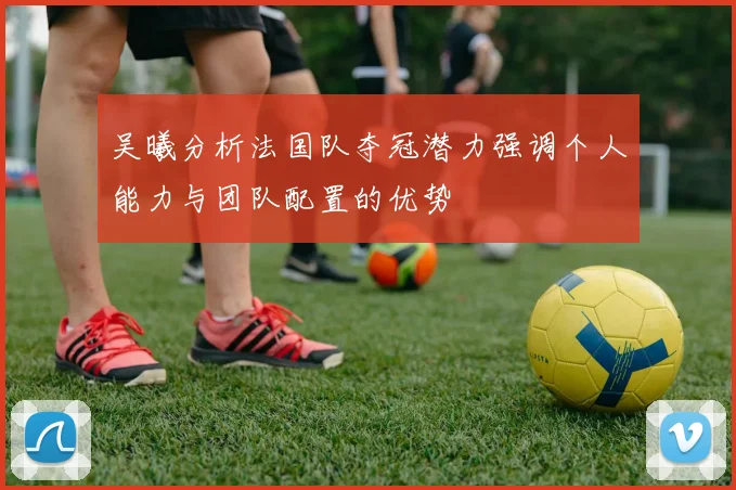 吴曦分析法国队夺冠潜力强调个人能力与团队配置的优势