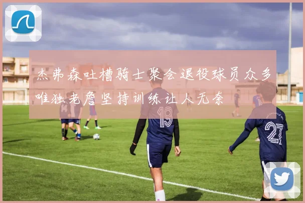 杰弗森吐槽骑士聚会退役球员众多唯独老詹坚持训练让人无奈