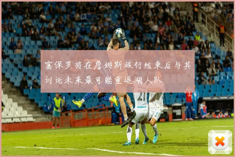 富保罗将在詹姆斯旅行结束后与其讨论未来最可能重返湖人队