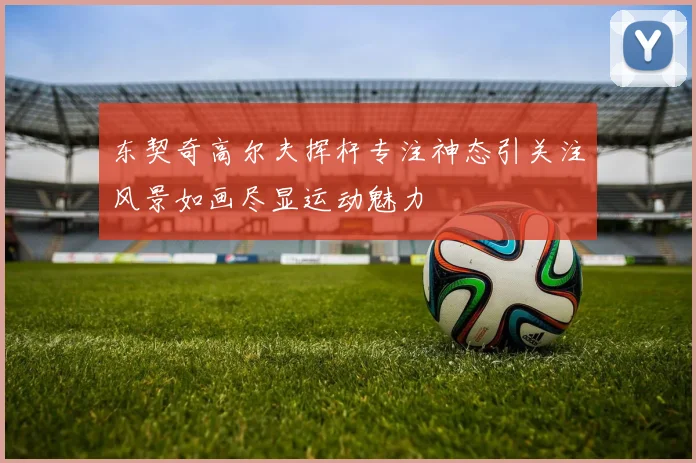 东契奇高尔夫挥杆专注神态引关注风景如画尽显运动魅力