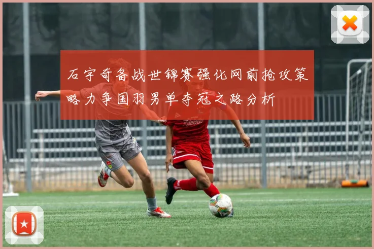 石宇奇备战世锦赛强化网前抢攻策略力争国羽男单夺冠之路分析