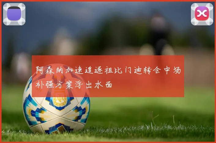 阿森纳加速追逐祖比门迪转会中场补强方案浮出水面